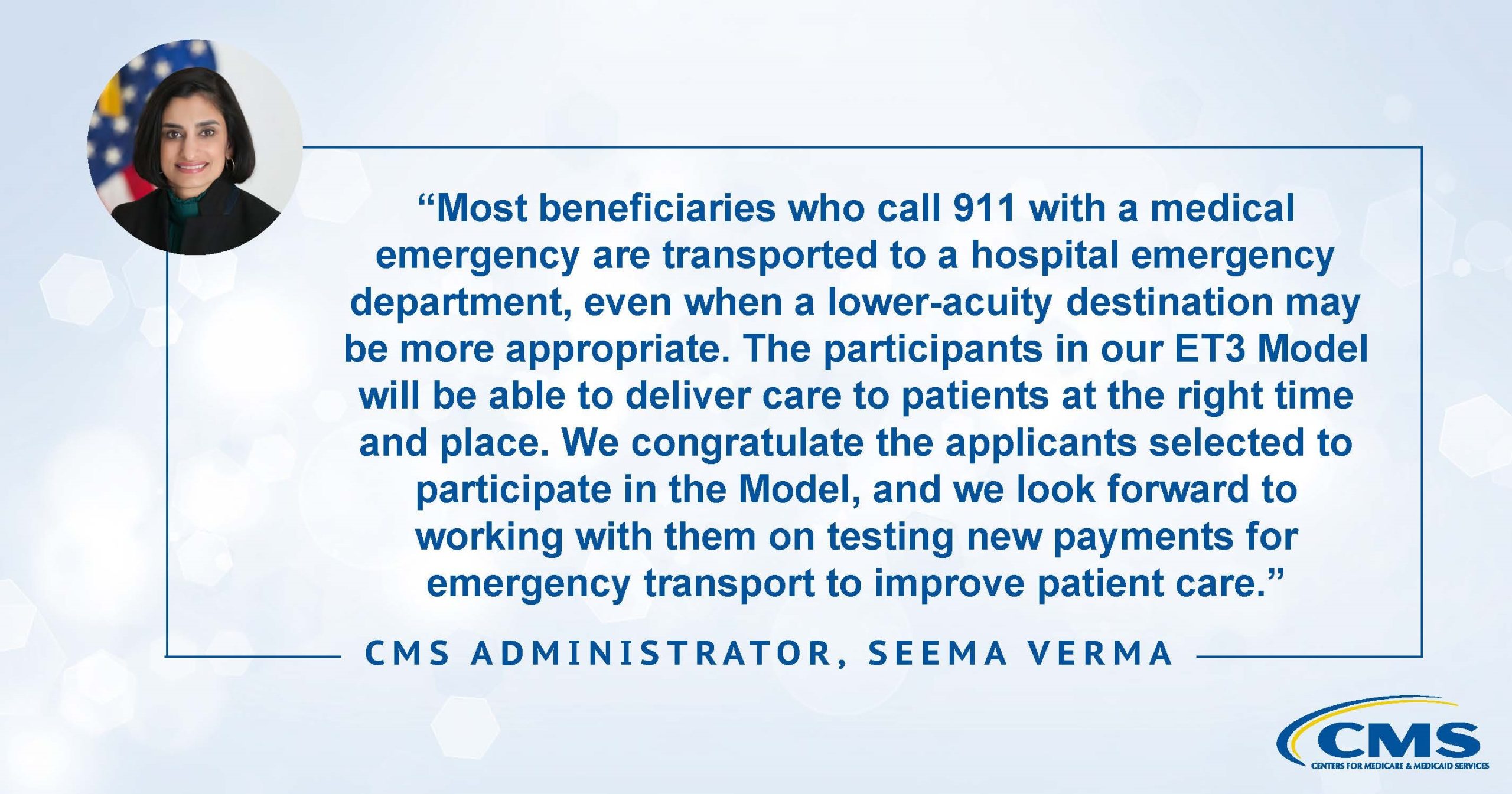 Most beneficiaries who call 911 with a medical emergency are therefore transported to one of these facilities, and most often to a hospital emergency department, even when a lower-acuity destination may more appropriately meet an individual’s needs. The participants in our ET3 Model will be able to deliver care to patients at the right time and place. We congratulate the applicants selected to participate in the Model, and we look forward to working with them on testing new payments for emergency transport to improve patient care. CMS Administrator, Seema Verma